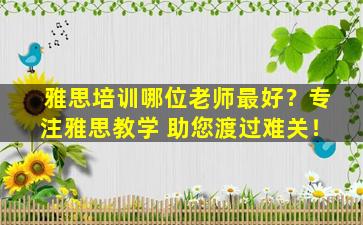 雅思培训哪位老师最好？专注雅思教学 助您渡过难关！